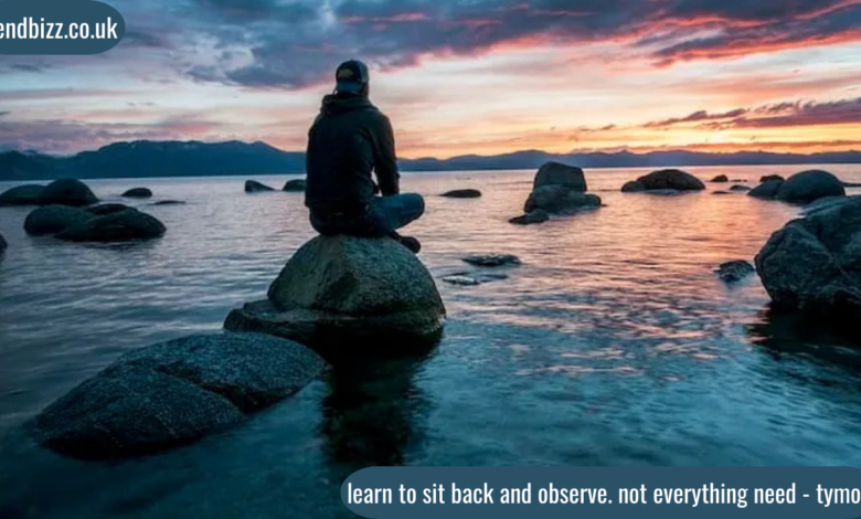 learn to sit back and observe. not everything need - tymoff